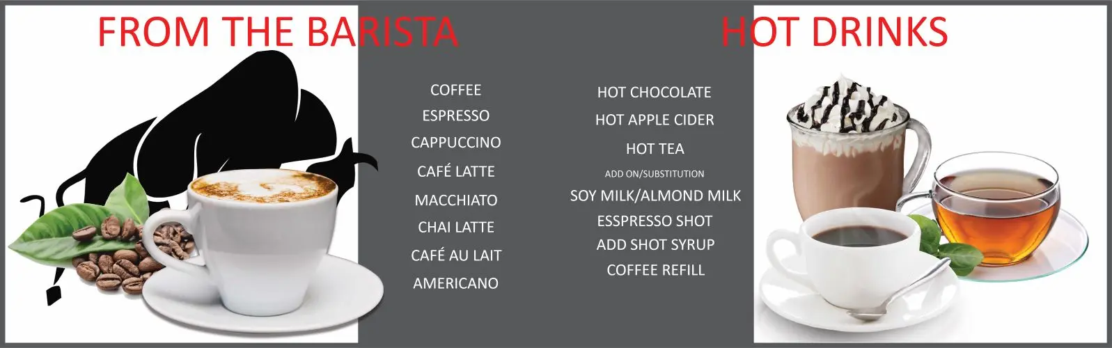 From the barista: coffee, espresso, cappuccino, cafe latte, macchiato, chai latte, cafe au lait, americano. Hot drinks: hot chocolate, hot apple cider, hot tea. Add ons/substitutions: soy milk/almond milk, espresso shot, add shot syrup, coffee refill