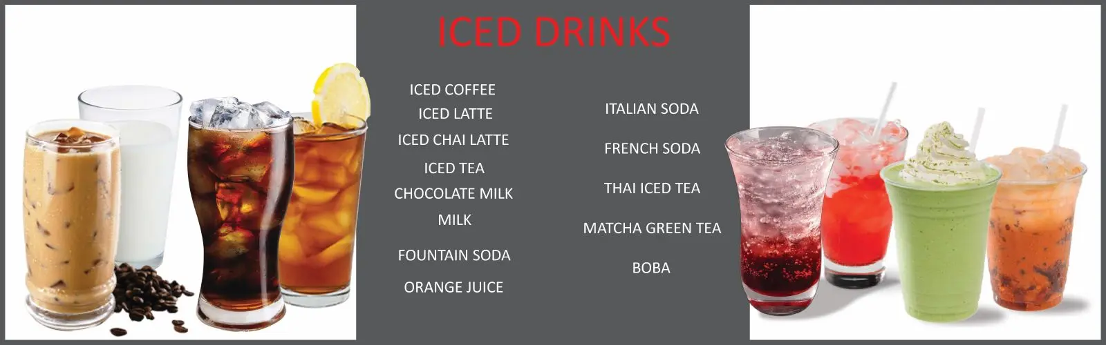 Iced drinks: iced coffee, iced latte, iced chai latte, iced tea, chocolate milk, milk, fountain soda, orange juice, italian soda, french soda, thai iced tea, matcha green tea, boba
