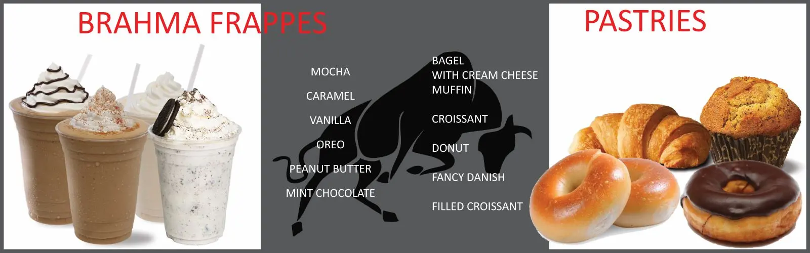 Brahma frappes: mocha, caramel, vanilla, oreo, peanut butter, mint chocolate. Pastries: bagel with cream cheese, muffin, croissant, donut, fancy danish, filled croissant.